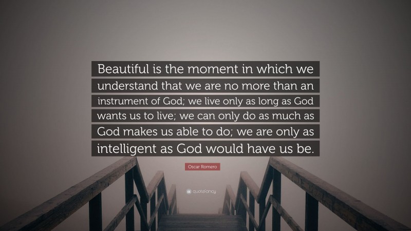 Oscar Romero Quote: “Beautiful is the moment in which we understand that we are no more than an instrument of God; we live only as long as God wants us to live; we can only do as much as God makes us able to do; we are only as intelligent as God would have us be.”