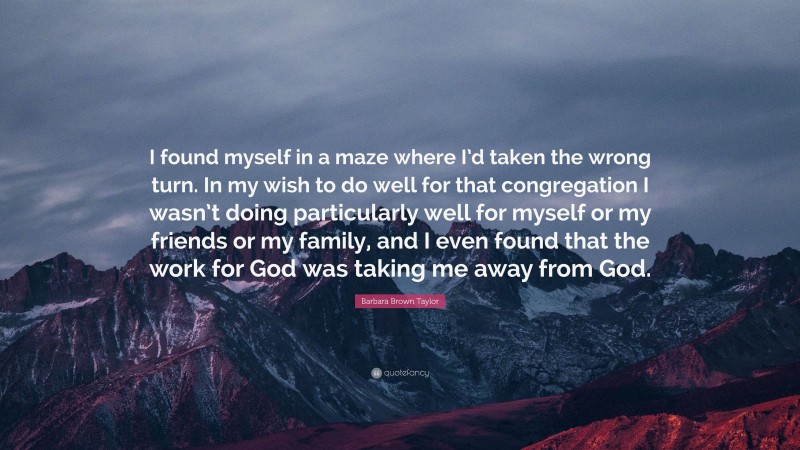 Barbara Brown Taylor Quote: “I found myself in a maze where I’d taken the wrong turn. In my wish to do well for that congregation I wasn’t doing particularly well for myself or my friends or my family, and I even found that the work for God was taking me away from God.”