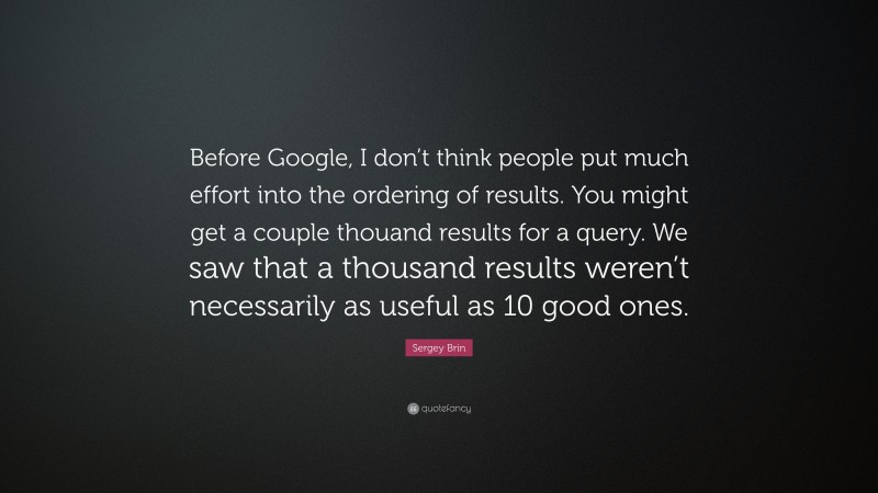 Sergey Brin Quote: “Before Google, I don’t think people put much effort into the ordering of results. You might get a couple thouand results for a query. We saw that a thousand results weren’t necessarily as useful as 10 good ones.”