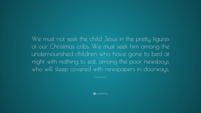 Oscar Romero Quote: “We must not seek the child Jesus in the pretty figures of our Christmas cribs. We must seek him among the undernourished children who have gone to bed at night with nothing to eat, among the poor newsboys who will sleep covered with newspapers in doorways.”