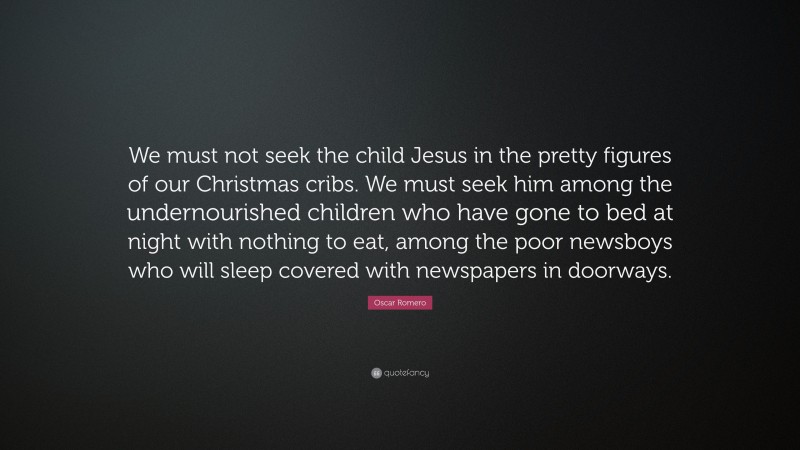 Oscar Romero Quote: “We must not seek the child Jesus in the pretty figures of our Christmas cribs. We must seek him among the undernourished children who have gone to bed at night with nothing to eat, among the poor newsboys who will sleep covered with newspapers in doorways.”