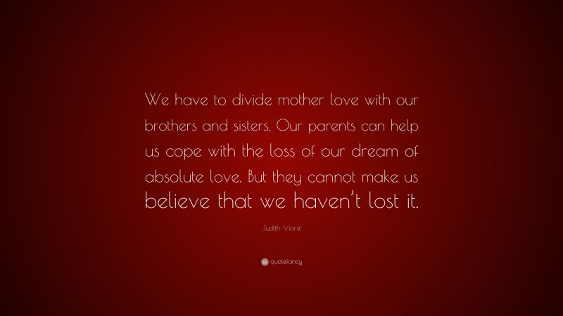 Judith Viorst Quote: “We have to divide mother love with our brothers and sisters. Our parents can help us cope with the loss of our dream of absolute love. But they cannot make us believe that we haven’t lost it.”