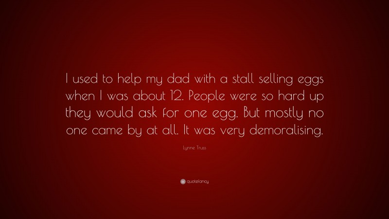 Lynne Truss Quote: “I used to help my dad with a stall selling eggs when I was about 12. People were so hard up they would ask for one egg. But mostly no one came by at all. It was very demoralising.”