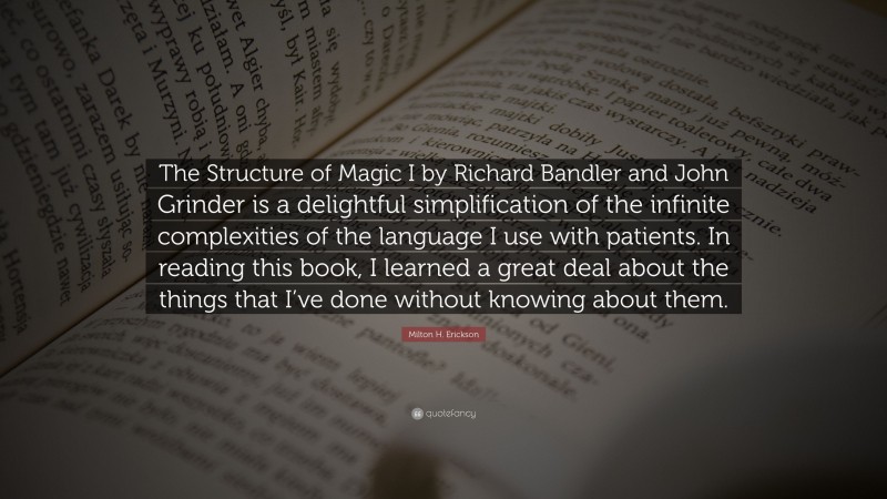Milton H. Erickson Quote: “The Structure of Magic I by Richard Bandler and John Grinder is a delightful simplification of the infinite complexities of the language I use with patients. In reading this book, I learned a great deal about the things that I’ve done without knowing about them.”