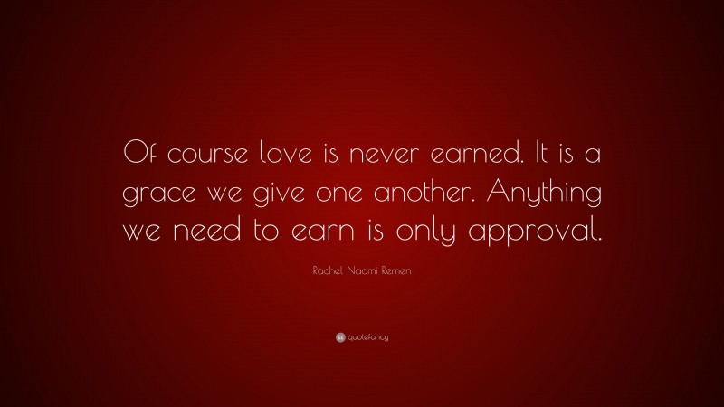 Rachel Naomi Remen Quote: “Of course love is never earned. It is a grace we give one another. Anything we need to earn is only approval.”