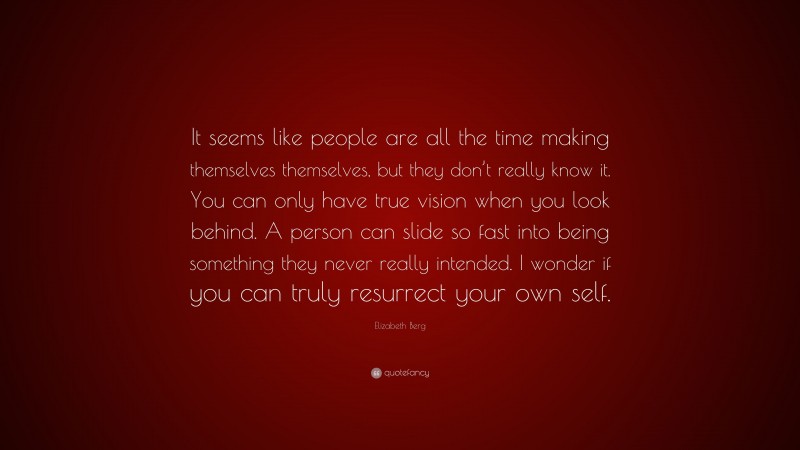 Elizabeth Berg Quote: “It seems like people are all the time making themselves themselves, but they don’t really know it. You can only have true vision when you look behind. A person can slide so fast into being something they never really intended. I wonder if you can truly resurrect your own self.”