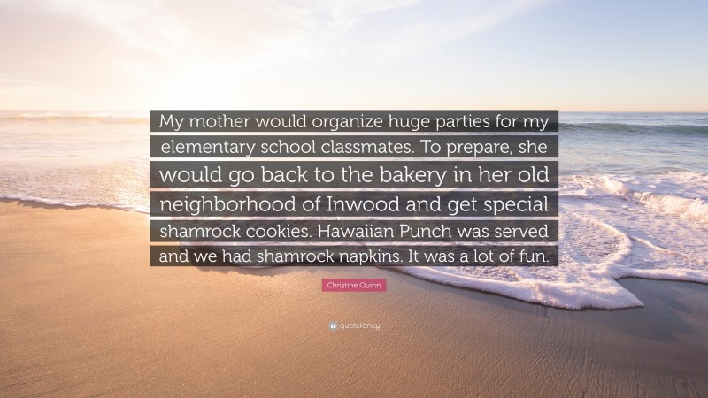 Christine Quinn Quote: “My mother would organize huge parties for my elementary school classmates. To prepare, she would go back to the bakery in her old neighborhood of Inwood and get special shamrock cookies. Hawaiian Punch was served and we had shamrock napkins. It was a lot of fun.”