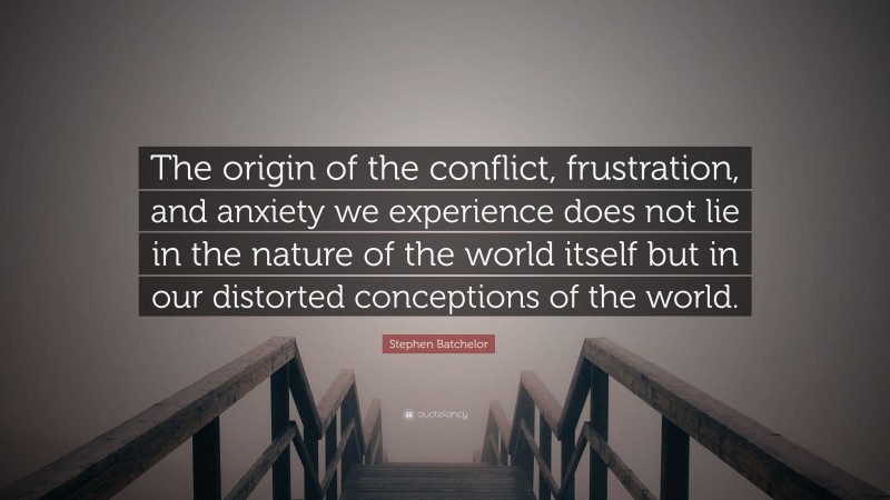 Stephen Batchelor Quote: “The origin of the conflict, frustration, and anxiety we experience does not lie in the nature of the world itself but in our distorted conceptions of the world.”