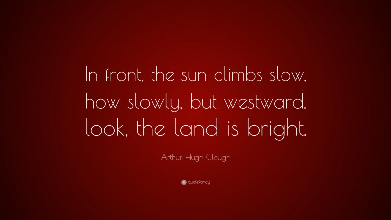 Arthur Hugh Clough Quote: “In front, the sun climbs slow, how slowly, but westward, look, the land is bright.”