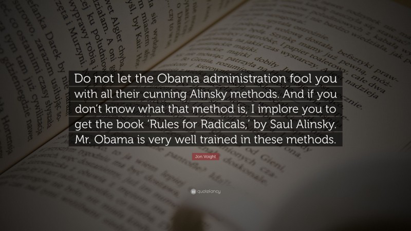 Jon Voight Quote: “Do not let the Obama administration fool you with all their cunning Alinsky methods. And if you don’t know what that method is, I implore you to get the book ‘Rules for Radicals,’ by Saul Alinsky. Mr. Obama is very well trained in these methods.”