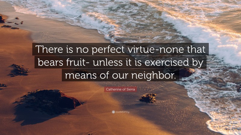 Catherine of Siena Quote: “There is no perfect virtue-none that bears fruit- unless it is exercised by means of our neighbor.”