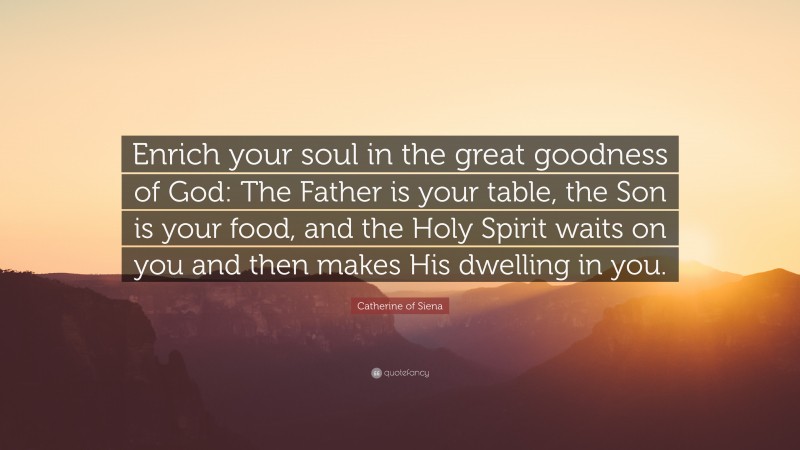 Catherine of Siena Quote: “Enrich your soul in the great goodness of God: The Father is your table, the Son is your food, and the Holy Spirit waits on you and then makes His dwelling in you.”