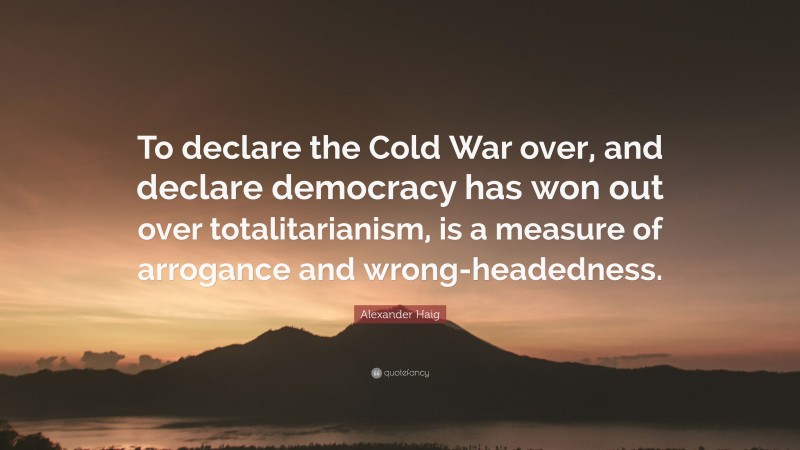 Alexander Haig Quote: “To declare the Cold War over, and declare democracy has won out over totalitarianism, is a measure of arrogance and wrong-headedness.”