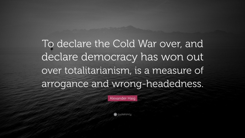Alexander Haig Quote: “To declare the Cold War over, and declare democracy has won out over totalitarianism, is a measure of arrogance and wrong-headedness.”