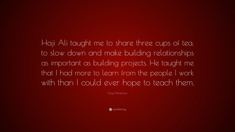 Greg Mortenson Quote: “Haji Ali taught me to share three cups of tea, to slow down and make building relationships as important as building projects. He taught me that I had more to learn from the people I work with than I could ever hope to teach them.”