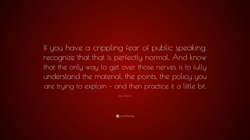 Dana Perino Quote: “If you have a crippling fear of public speaking, recognize that that is perfectly normal. And know that the only way to get over those nerves is to fully understand the material, the points, the policy you are trying to explain – and then practice it a little bit.”