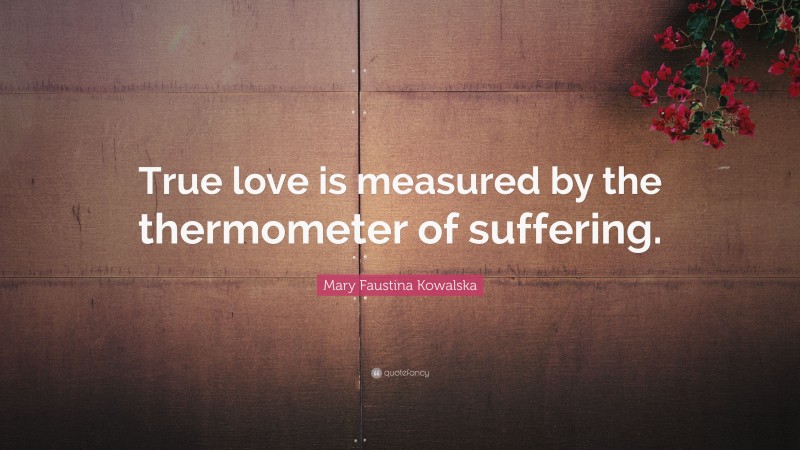 Mary Faustina Kowalska Quote: “True love is measured by the thermometer of suffering.”