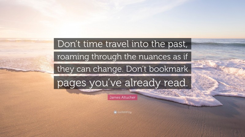 James Altucher Quote: “Don’t time travel into the past, roaming through the nuances as if they can change. Don’t bookmark pages you’ve already read.”