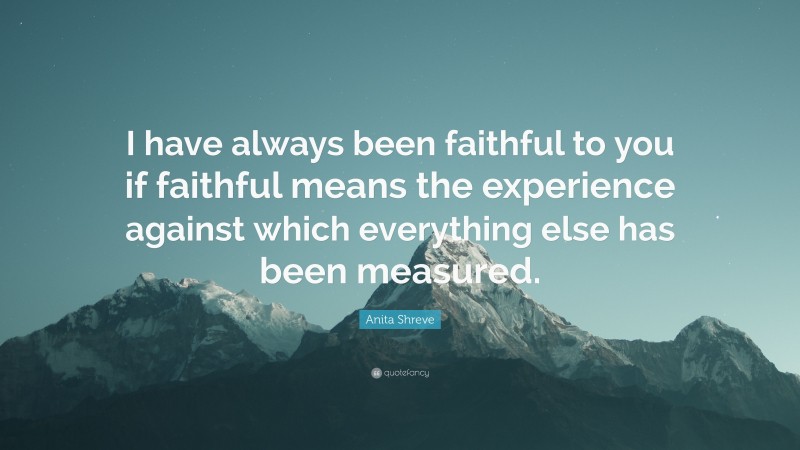 Anita Shreve Quote: “I have always been faithful to you if faithful means the experience against which everything else has been measured.”