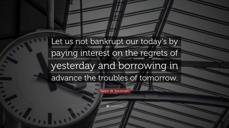 Ralph W. Sockman Quote: “Let us not bankrupt our today’s by paying interest on the regrets of yesterday and borrowing in advance the troubles of tomorrow.”