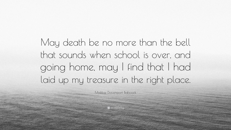 Maltbie Davenport Babcock Quote: “May death be no more than the bell that sounds when school is over, and going home, may I find that I had laid up my treasure in the right place.”