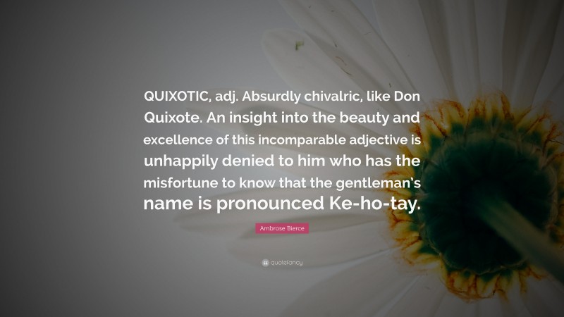 Ambrose Bierce Quote: “QUIXOTIC, adj. Absurdly chivalric, like Don Quixote. An insight into the beauty and excellence of this incomparable adjective is unhappily denied to him who has the misfortune to know that the gentleman’s name is pronounced Ke-ho-tay.”