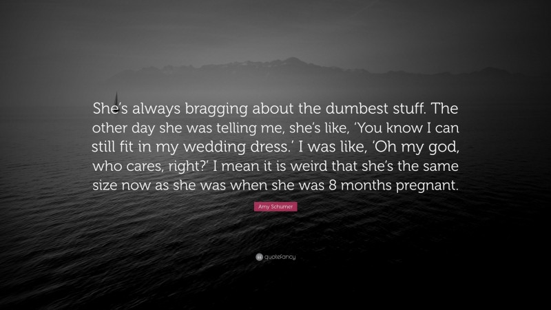 Amy Schumer Quote: “She’s always bragging about the dumbest stuff. The other day she was telling me, she’s like, ‘You know I can still fit in my wedding dress.’ I was like, ‘Oh my god, who cares, right?’ I mean it is weird that she’s the same size now as she was when she was 8 months pregnant.”