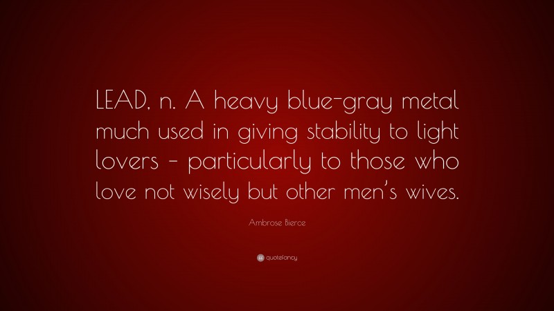 Ambrose Bierce Quote: “LEAD, n. A heavy blue-gray metal much used in giving stability to light lovers – particularly to those who love not wisely but other men’s wives.”
