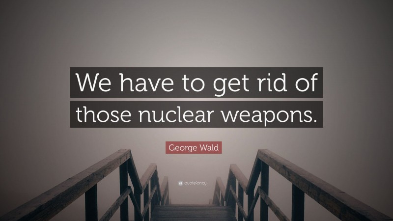 George Wald Quote: “We have to get rid of those nuclear weapons.”