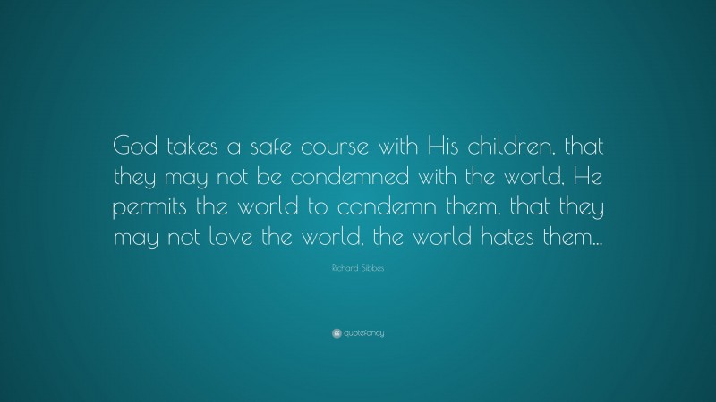 Richard Sibbes Quote: “God takes a safe course with His children, that they may not be condemned with the world, He permits the world to condemn them, that they may not love the world, the world hates them...”
