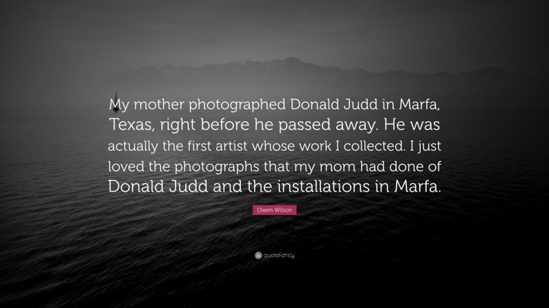 Owen Wilson Quote: “My mother photographed Donald Judd in Marfa, Texas, right before he passed away. He was actually the first artist whose work I collected. I just loved the photographs that my mom had done of Donald Judd and the installations in Marfa.”