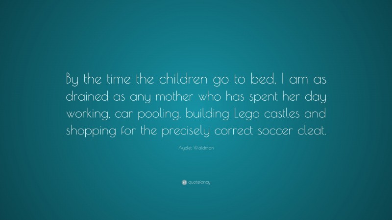 Ayelet Waldman Quote: “By the time the children go to bed, I am as drained as any mother who has spent her day working, car pooling, building Lego castles and shopping for the precisely correct soccer cleat.”