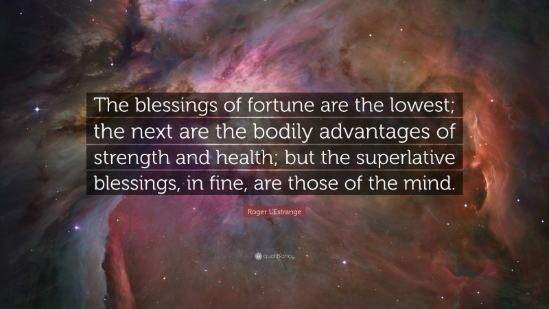 Roger L'Estrange Quote: “The blessings of fortune are the lowest; the next are the bodily advantages of strength and health; but the superlative blessings, in fine, are those of the mind.”
