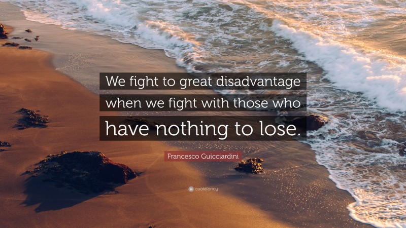 Francesco Guicciardini Quote: “We fight to great disadvantage when we fight with those who have nothing to lose.”