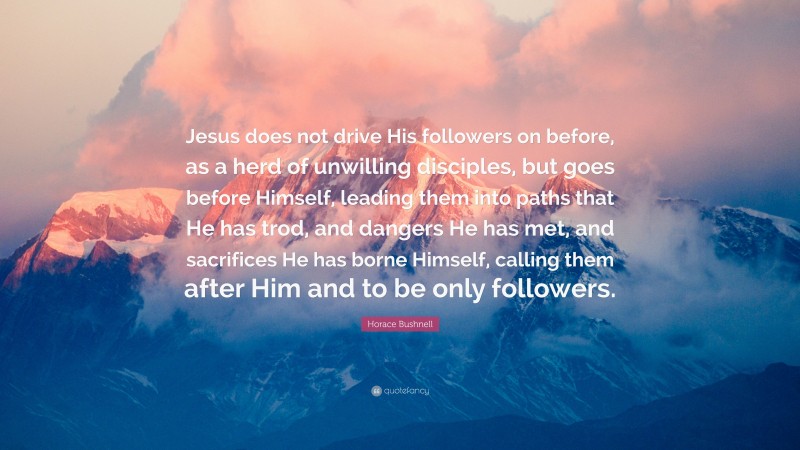 Horace Bushnell Quote: “Jesus does not drive His followers on before, as a herd of unwilling disciples, but goes before Himself, leading them into paths that He has trod, and dangers He has met, and sacrifices He has borne Himself, calling them after Him and to be only followers.”