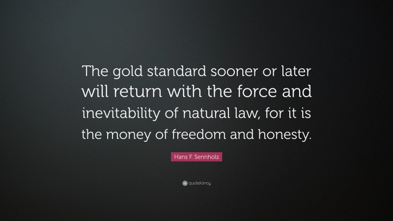 Hans F. Sennholz Quote: “The gold standard sooner or later will return with the force and inevitability of natural law, for it is the money of freedom and honesty.”