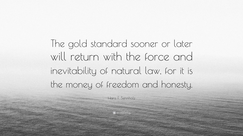 Hans F. Sennholz Quote: “The gold standard sooner or later will return with the force and inevitability of natural law, for it is the money of freedom and honesty.”