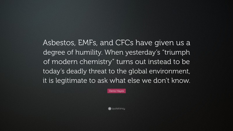 Denis Hayes Quote: “Asbestos, EMFs, and CFCs have given us a degree of humility. When yesterday’s “triumph of modern chemistry” turns out instead to be today’s deadly threat to the global environment, it is legitimate to ask what else we don’t know.”