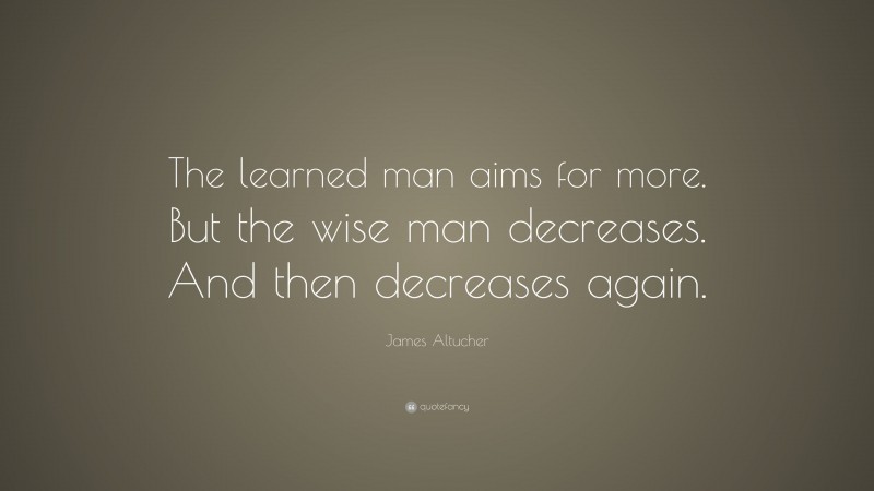 James Altucher Quote: “The learned man aims for more. But the wise man decreases. And then decreases again.”