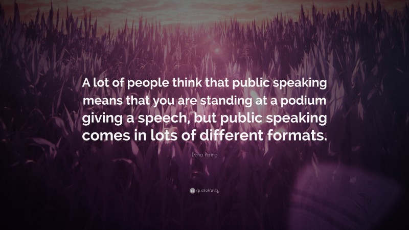 Dana Perino Quote: “A lot of people think that public speaking means that you are standing at a podium giving a speech, but public speaking comes in lots of different formats.”