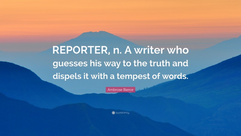 Ambrose Bierce Quote: “REPORTER, n. A writer who guesses his way to the truth and dispels it with a tempest of words.”