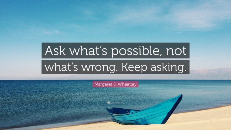 Margaret J. Wheatley Quote: “Ask what’s possible, not what’s wrong. Keep asking.”
