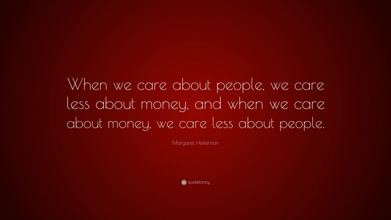 Margaret Heffernan Quote: “When we care about people, we care less about money, and when we care about money, we care less about people.”