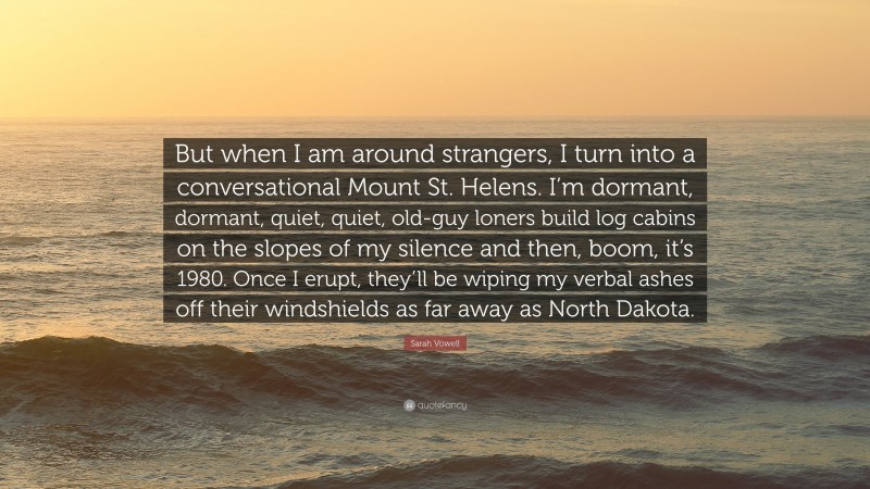 Sarah Vowell Quote: “But when I am around strangers, I turn into a conversational Mount St. Helens. I’m dormant, dormant, quiet, quiet, old-guy loners build log cabins on the slopes of my silence and then, boom, it’s 1980. Once I erupt, they’ll be wiping my verbal ashes off their windshields as far away as North Dakota.”