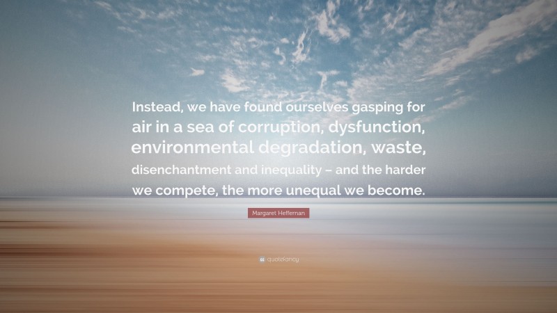 Margaret Heffernan Quote: “Instead, we have found ourselves gasping for air in a sea of corruption, dysfunction, environmental degradation, waste, disenchantment and inequality – and the harder we compete, the more unequal we become.”