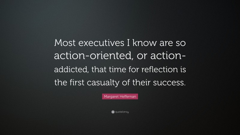 Margaret Heffernan Quote: “Most executives I know are so action-oriented, or action-addicted, that time for reflection is the first casualty of their success.”