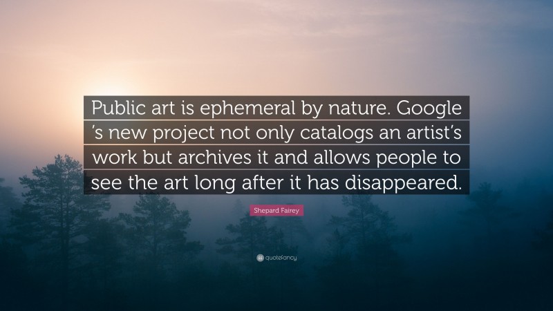 Shepard Fairey Quote: “Public art is ephemeral by nature. Google ’s new project not only catalogs an artist’s work but archives it and allows people to see the art long after it has disappeared.”