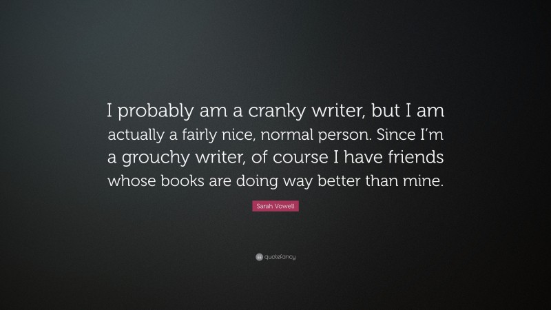 Sarah Vowell Quote: “I probably am a cranky writer, but I am actually a fairly nice, normal person. Since I’m a grouchy writer, of course I have friends whose books are doing way better than mine.”