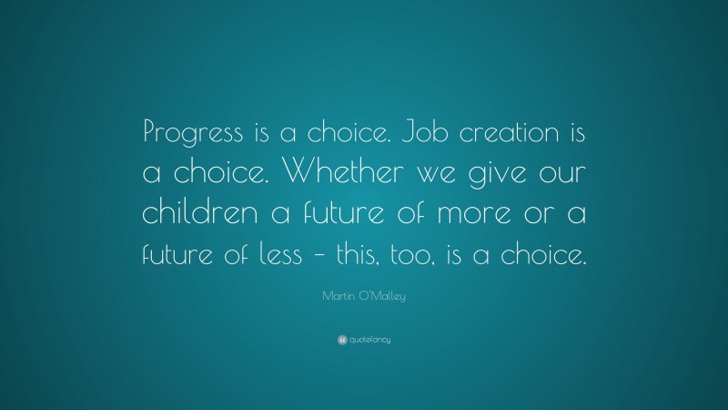 Martin O'Malley Quote: “Progress is a choice. Job creation is a choice. Whether we give our children a future of more or a future of less – this, too, is a choice.”