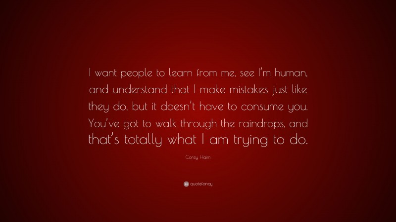 Corey Haim Quote: “I want people to learn from me, see I’m human, and understand that I make mistakes just like they do, but it doesn’t have to consume you. You’ve got to walk through the raindrops, and that’s totally what I am trying to do.”
